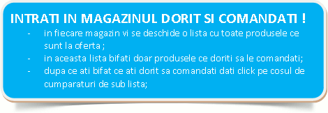  INTRATI IN MAGAZINUL DORIT SI COMANDATI !-	in fiecare magazin vi se deschide o lista cu toate produsele ce sunt la oferta ;-	in aceasta lista bifati doar produsele ce doriti sa le comandati;-	dupa ce ati bifat ce ati dorit sa comandati dati clik pe cosul de cumparaturi de sub lista; 