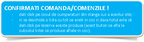  CONFIRMATI COMANDA/COMENZILE !-	dati clik pe cosul de cumparaturi din stanga sus a acestui site;-	vi se deschide o lista cu tot ce aveti in cos si daca totul este ok dati  clik pe rezerva aceste produse (acest buton se afla la subsolul listei ce produse aflate in cos);