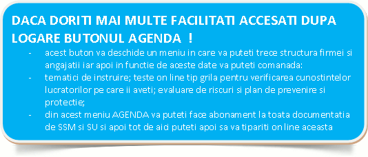  DACA DORITI MAI MULTE FACILITATI ACCESATI DUPA LOGARE BUTONUL AGENDA  !-	acest buton va deschide un meniu in care va puteti trece structura firmei si angajatii iar apoi in functie de aceste date va puteti comanada:-	tematici de instruire; teste on line tip grila pentru verificarea cunostintelor lucratorilor pe care ii aveti; evaluare de riscuri si plan de prevenire si protectie;-	din acest meniu AGENDA va puteti face abonament la toata documentatia de SSM si SU si apoi tot de aici puteti apoi sa va tipariti on line aceasta documentatie. 